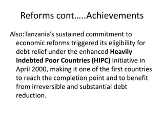 Reforms cont…..Achievements
Also:Tanzania’s sustained commitment to
economic reforms triggered its eligibility for
debt relief under the enhanced Heavily
Indebted Poor Countries (HIPC) Initiative in
April 2000, making it one of the first countries
to reach the completion point and to benefit
from irreversible and substantial debt
reduction.
 