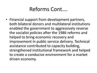 Reforms Cont….
• Financial support from development partners,
both bilateral donors and multilateral institutions
enabled the government to aggressively reverse
the socialist policies after the 1986 reforms and
helped to bring economic recovery and
improvement in public service delivery. Technical
assistance contributed to capacity building,
strengthened institutional framework and helped
to create a conducive environment for a market
driven economy.
 