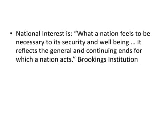 • National Interest is: “What a nation feels to be
necessary to its security and well being … It
reflects the general and continuing ends for
which a nation acts.” Brookings Institution
 