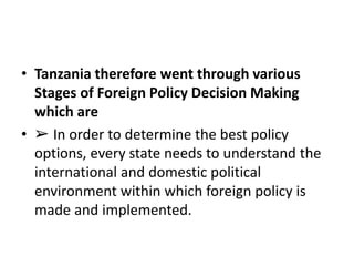 • Tanzania therefore went through various
Stages of Foreign Policy Decision Making
which are
• ➢ In order to determine the best policy
options, every state needs to understand the
international and domestic political
environment within which foreign policy is
made and implemented.
 