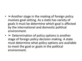 • ➢Another stage in the making of foreign policy
involves goal setting. As a state has variety of
goals it must be determine which goal is affected
by the international and domestic political
environment.
• ➢ Determination of policy options is another
stage of foreign policy decision making. A state
must determine what policy options are available
to meet the goal or goals in the political
environment.
 