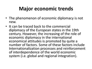 Major economic trends
• The phenomenon of economic diplomacy is not
new.
• It can be traced back to the commercial
diplomacy of the European states in the 19th
century. However, the increasing of the role of
economic diplomacy in the international
economical attitudes is promoted by quite a
number of factors. Some of these factors include
Internationalization processes and reinforcement
of interdependence of the world economic
system (i.e. global and regional integration).
 