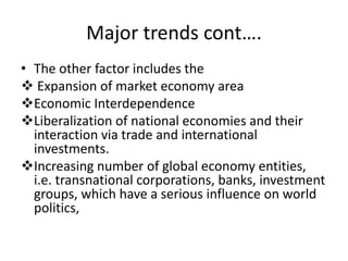 Major trends cont….
• The other factor includes the
 Expansion of market economy area
Economic Interdependence
Liberalization of national economies and their
interaction via trade and international
investments.
Increasing number of global economy entities,
i.e. transnational corporations, banks, investment
groups, which have a serious influence on world
politics,
 