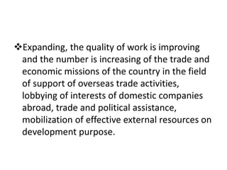 Expanding, the quality of work is improving
and the number is increasing of the trade and
economic missions of the country in the field
of support of overseas trade activities,
lobbying of interests of domestic companies
abroad, trade and political assistance,
mobilization of effective external resources on
development purpose.
 