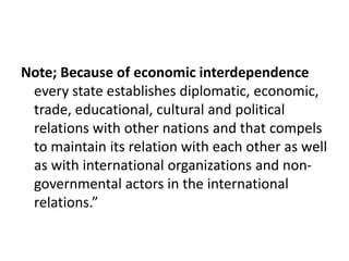 Note; Because of economic interdependence
every state establishes diplomatic, economic,
trade, educational, cultural and political
relations with other nations and that compels
to maintain its relation with each other as well
as with international organizations and non-
governmental actors in the international
relations.”
 