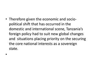 • Therefore given the economic and socio-
political shift that has occurred in the
domestic and international scene, Tanzania’s
foreign policy had to suit new global changes
and situations placing priority on the securing
the core national interests as a sovereign
state.
•
 