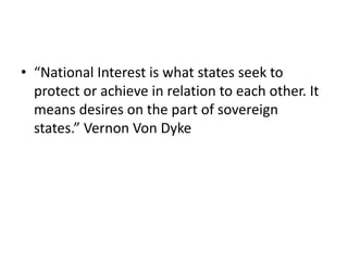 • “National Interest is what states seek to
protect or achieve in relation to each other. It
means desires on the part of sovereign
states.” Vernon Von Dyke
 