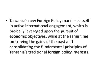 • Tanzania’s new Foreign Policy manifests itself
in active international engagement, which is
basically leveraged upon the pursuit of
economic objectives, while at the same time
preserving the gains of the past and
consolidating the fundamental principles of
Tanzania’s traditional foreign policy interests.
 