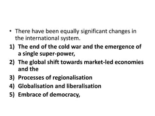 • There have been equally significant changes in
the international system.
1) The end of the cold war and the emergence of
a single super-power,
2) The global shift towards market-led economies
and the
3) Processes of regionalisation
4) Globalisation and liberalisation
5) Embrace of democracy,
 