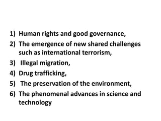 1) Human rights and good governance,
2) The emergence of new shared challenges
such as international terrorism,
3) Illegal migration,
4) Drug trafficking,
5) The preservation of the environment,
6) The phenomenal advances in science and
technology
 