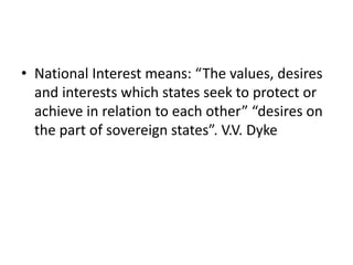 • National Interest means: “The values, desires
and interests which states seek to protect or
achieve in relation to each other” “desires on
the part of sovereign states”. V.V. Dyke
 