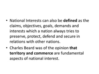 • National Interests can also be defined as the
claims, objectives, goals, demands and
interests which a nation always tries to
preserve, protect, defend and secure in
relations with other nations.
• Charles Beard was of the opinion that
territory and commerce are fundamental
aspects of national interest.
 