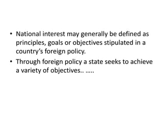 • National interest may generally be defined as
principles, goals or objectives stipulated in a
country’s foreign policy.
• Through foreign policy a state seeks to achieve
a variety of objectives.. …..
 