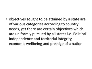 • objectives sought to be attained by a state are
of various categories according to country
needs, yet there are certain objectives which
are uniformly pursued by all states i.e. Political
Independence and territorial integrity,
economic wellbeing and prestige of a nation
 
