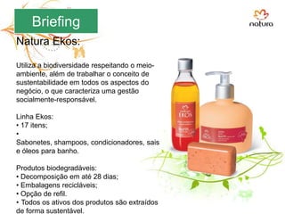 BriefingNatura Ekos:Utiliza a biodiversidade respeitando o meio-ambiente, além de trabalhar o conceito de sustentabilidade em todos os aspectos do negócio, o que caracteriza uma gestão socialmente-responsável. Linha Ekos: 17 itens;