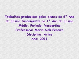 Trabalhos produzidos pelos alunos do 6º Ano do Ensino fundamental ao 1º Ano do Ensino Médio. Período: Vespertino Professora: Maria Neli Pereira Disciplina: Artes Ano: 2011 