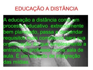 EDUCAÇÃO A DISTÂNCIA A educação a distância como um processo educativo  extremamente bem planejado, passa a demandar requisitos mais complexos para sua organização do que simplesmente a entrada do professor numa sala de aula. É um aspecto de integração das mídias. 