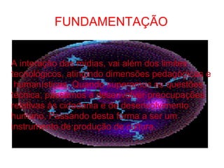 FUNDAMENTAÇÃO A interação das mídias, vai além dos limites  tecnológicos, atingindo dimensões pedagógicas e  humanísticas. Quando superamos as questões técnica, passamos a desenvolver preocupações relativas às cidadania e de desenvolvimento humano. Passando desta forma a ser um instrumento de produção de cultura. 
