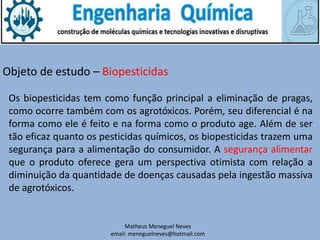 Matheus Meneguel Neves
email: meneguelneves@hotmail.com
Objeto de estudo – Biopesticidas
Os biopesticidas tem como função principal a eliminação de pragas,
como ocorre também com os agrotóxicos. Porém, seu diferencial é na
forma como ele é feito e na forma como o produto age. Além de ser
tão eficaz quanto os pesticidas químicos, os biopesticidas trazem uma
segurança para a alimentação do consumidor. A segurança alimentar
que o produto oferece gera um perspectiva otimista com relação a
diminuição da quantidade de doenças causadas pela ingestão massiva
de agrotóxicos.
 