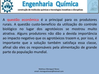 Matheus Meneguel Neves
email: meneguelneves@hotmail.com
A questão econômica é a principal para os produtores
rurais. A questão custo-benefício da utilização do controle
biológico no lugar dos agrotóxicos se mostrou muito
atrativa. Alguns produtores não dão a devida importância
ao impacto negativo que os agrotóxicos trazem e, por isso, é
importante que a solução também satisfaça essa classe,
afinal são eles os responsáveis pela alimentação de grande
parte da população mundial.
 