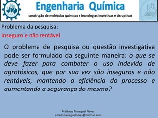 Matheus Meneguel Neves
email: meneguelneves@hotmail.com
Problema da pesquisa:
O problema de pesquisa ou questão investigativa
pode ser formulado da seguinte maneira: o que se
deve fazer para combater o uso indevido de
agrotóxicos, que por sua vez são inseguros e não
rentáveis, mantendo a eficiência do processo e
aumentando a segurança do mesmo?
Inseguro e não rentável
 