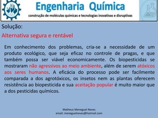 Matheus Meneguel Neves
email: meneguelneves@hotmail.com
Solução:
Em conhecimento dos problemas, cria-se a necessidade de um
produto ecológico, que seja eficaz no controle de pragas, e que
também possa ser viável economicamente. Os biopesticidas se
mostraram não agressivos ao meio ambiente, além de serem atóxicos
aos seres humanos. A eficácia do processo pode ser facilmente
comparada a dos agrotóxicos, os insetos nem as plantas oferecem
resistência ao biopesticida e sua aceitação popular é muito maior que
a dos pesticidas químicos.
Alternativa segura e rentável
 