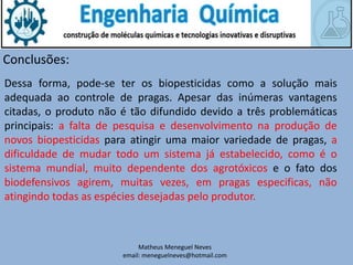 Matheus Meneguel Neves
email: meneguelneves@hotmail.com
Conclusões:
Dessa forma, pode-se ter os biopesticidas como a solução mais
adequada ao controle de pragas. Apesar das inúmeras vantagens
citadas, o produto não é tão difundido devido a três problemáticas
principais: a falta de pesquisa e desenvolvimento na produção de
novos biopesticidas para atingir uma maior variedade de pragas, a
dificuldade de mudar todo um sistema já estabelecido, como é o
sistema mundial, muito dependente dos agrotóxicos e o fato dos
biodefensivos agirem, muitas vezes, em pragas especificas, não
atingindo todas as espécies desejadas pelo produtor.
 