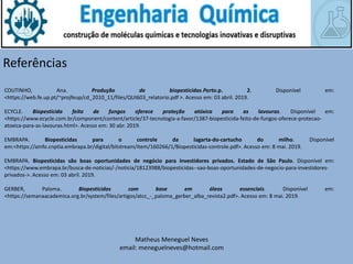 Matheus Meneguel Neves
email: meneguelneves@hotmail.com
Referências
COUTINHO, Ana. Produção de biopesticidas.Porto.p. 2. Disponível em:
<https://web.fe.up.pt/~projfeup/cd_2010_11/files/QUI603_relatorio.pdf >. Acesso em: 03 abril. 2019.
ECYCLE. Biopesticida feito de fungos oferece proteção atóxica para as lavouras. Disponível em:
<https://www.ecycle.com.br/component/content/article/37-tecnologia-a-favor/1387-biopesticida-feito-de-fungos-oferece-protecao-
atoxica-para-as-lavouras.html>. Acesso em: 30 abr. 2019.
EMBRAPA. Biopesticidas para o controle da lagarta-do-cartucho do milho. Disponível
em:<https://ainfo.cnptia.embrapa.br/digital/bitstream/item/160266/1/Biopesticidas-controle.pdf>. Acesso em: 8 mai. 2019.
EMBRAPA. Biopesticidas são boas oportunidades de negócio para investidores privados. Estado de São Paulo. Disponível em:
<https://www.embrapa.br/busca-de-noticias/-/noticia/18123988/biopesticidas--sao-boas-oportunidades-de-negocio-para-investidores-
privados->. Acesso em: 03 abril. 2019.
GERBER, Paloma. Biopesticidas com base em óleos essenciais. Disponível em:
<https://semanaacademica.org.br/system/files/artigos/atcc_-_paloma_gerber_alba_revista2.pdf>. Acesso em: 8 mai. 2019.
 