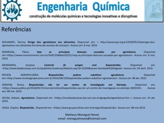 Matheus Meneguel Neves
email: meneguelneves@hotmail.com
Referências
KOCHANNY, Tammy. Perigo dos agrotóxicos nos alimentos. Disponível em: < http://www.aspr.org.br/2018/05/16/perigos-dos-
agrotoxicos-nos-alimentos-foi-tema-de-reuniao-do-consea/>. Acesso em: 8 mai. 2019.
MADRUGA, Flávio. Veja as principais doenças causadas por agrotóxicos. Disponível
em:<https://www.novomomento.com.br/Sa%C3%BAde/62531/veja-as-principais-doencas-causadas-por-agrotoxicos>. Acesso em: 8 mai.
2019.
MENDANHA, Gustavo. Controle de pragas com biopesticidas. Disponível em:
<http://www.diadecampo.com.br/zpublisher/materias/Materia.asp?id=23204&secao=Sanidade%20Vegetal>. Acesso em: 03 abril. 2019.
REVISTA AGROPECUÁRIA. Biopesticidas podem substituir agrotóxicos - Disponível
em:<http://www.revistaagropecuaria.com.br/2016/06/23/biopesticidas-podem-substituir-agrotoxicos/>. Acesso em: 08 abr. 2019.
SERAFIM, Teresa. Biopesticidas vão ter um centro de investigação em Alentejo. Disponível em:
<https://www.publico.pt/2018/05/15/ciencia/noticia/biopesticidas-vao-ter-um-centro-de-investigacao-no-alentejo-1830150>. Acesso
em: 08 mai. 2019.
SOUSA, Rafaela. Agrotóxicos. Disponível em: <https://mundoeducacao.bol.uol.com.br/geografia/agrotóxicos.htm >. Acesso em: 10 abr.
2019.
VEIGA, Clayton. Biopesticida. Disponível em: <https://www.grupocultivar.com.br/artigos/biopesticida>. Acesso em: 08 mai.2019.
 