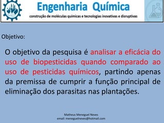 Matheus Meneguel Neves
email: meneguelneves@hotmail.com
Objetivo:
O objetivo da pesquisa é analisar a eficácia do
uso de biopesticidas quando comparado ao
uso de pesticidas químicos, partindo apenas
da premissa de cumprir a função principal de
eliminação dos parasitas nas plantações.
 