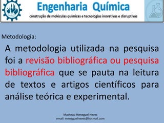Matheus Meneguel Neves
email: meneguelneves@hotmail.com
Metodologia:
A metodologia utilizada na pesquisa
foi a revisão bibliográfica ou pesquisa
bibliográfica que se pauta na leitura
de textos e artigos científicos para
análise teórica e experimental.
 