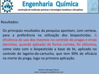 Matheus Meneguel Neves
email: meneguelneves@hotmail.com
Resultados:
Os principais resultados da pesquisa apontam, com certeza,
para a preferência na utilização dos biopesticidas. A
eficiência do uso dos mesmos no controle de pragas e ervas
daninhas, quando aplicado de forma correta, foi altíssimo,
como visto com o biopesticida a base de bt, aplicado no
controle de lagarto-do-cartucho, que tem 90% de eficácia
na morte da praga, logo na primeira aplicação.
 