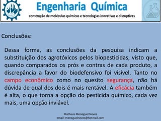 Matheus Meneguel Neves
email: meneguelneves@hotmail.com
Conclusões:
Dessa forma, as conclusões da pesquisa indicam a
substituição dos agrotóxicos pelos biopesticidas, visto que,
quando comparados os prós e contras de cada produto, a
discrepância a favor do biodefensivo foi visível. Tanto no
campo econômico como no quesito segurança, não há
dúvida de qual dos dois é mais rentável. A eficácia também
é alta, o que torna a opção do pesticida químico, cada vez
mais, uma opção inviável.
 