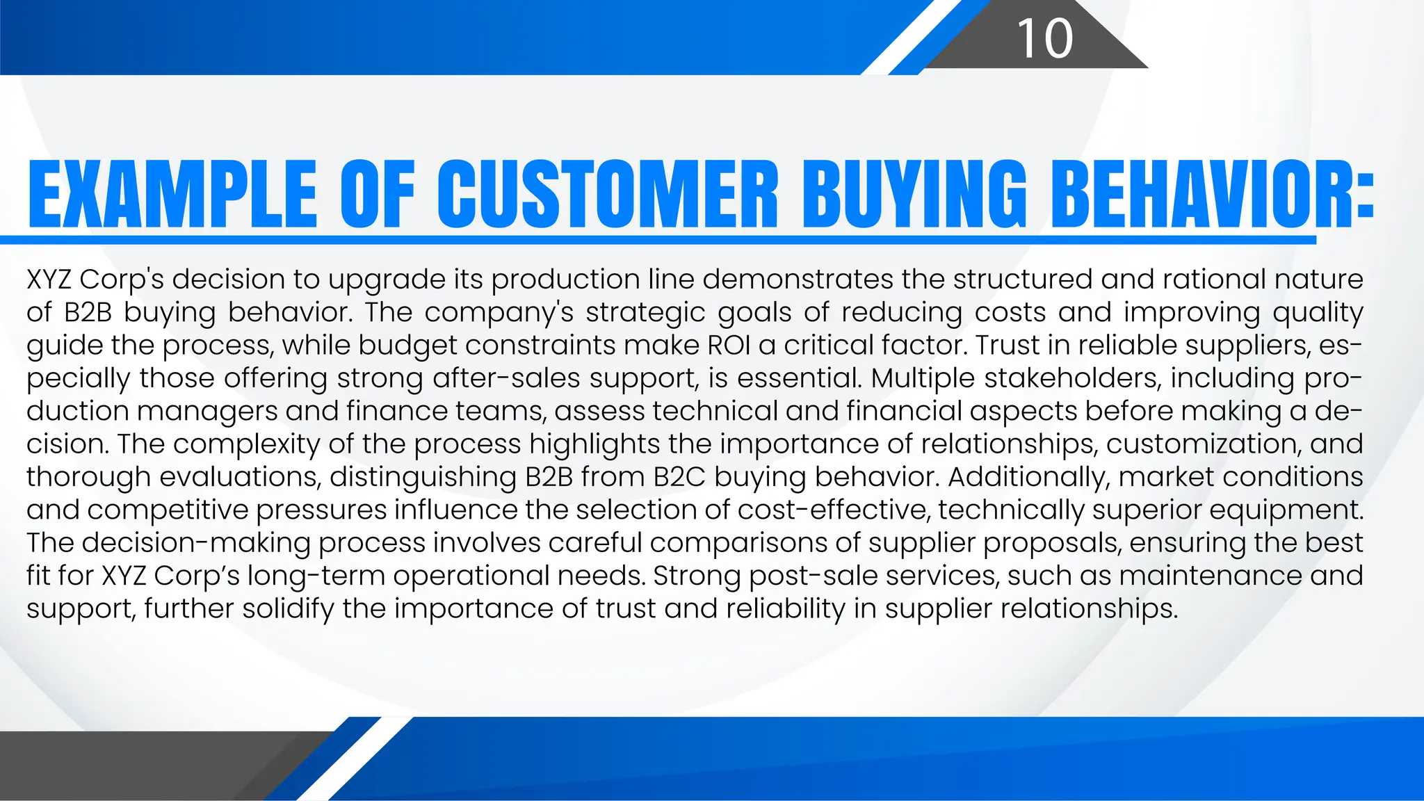 10
EXAMPLE OF CUSTOMER BUYING BEHAVIOR:
XYZ Corp's decision to upgrade its production line demonstrates the structured and rational nature
of B2B buying behavior. The company's strategic goals of reducing costs and improving quality
guide the process, while budget constraints make ROI a critical factor. Trust in reliable suppliers, es-
pecially those offering strong after-sales support, is essential. Multiple stakeholders, including pro-
duction managers and finance teams, assess technical and financial aspects before making a de-
cision. The complexity of the process highlights the importance of relationships, customization, and
thorough evaluations, distinguishing B2B from B2C buying behavior. Additionally, market conditions
and competitive pressures influence the selection of cost-effective, technically superior equipment.
The decision-making process involves careful comparisons of supplier proposals, ensuring the best
fit for XYZ Corp’s long-term operational needs. Strong post-sale services, such as maintenance and
support, further solidify the importance of trust and reliability in supplier relationships.
 