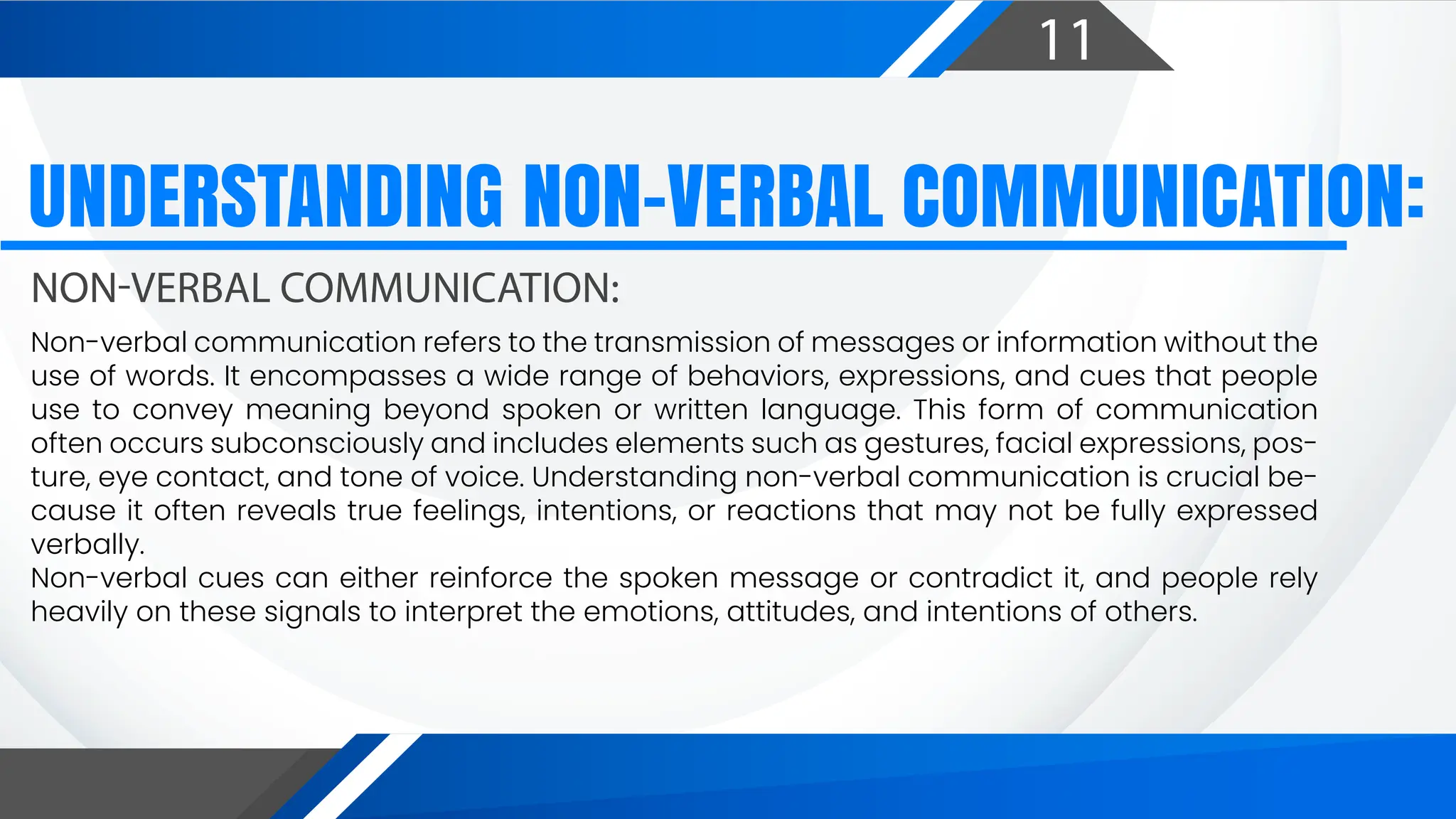 11
UNDERSTANDING NON-VERBAL COMMUNICATION:
NON-VERBAL COMMUNICATION:
Non-verbal communication refers to the transmission of messages or information without the
use of words. It encompasses a wide range of behaviors, expressions, and cues that people
use to convey meaning beyond spoken or written language. This form of communication
often occurs subconsciously and includes elements such as gestures, facial expressions, pos-
ture, eye contact, and tone of voice. Understanding non-verbal communication is crucial be-
cause it often reveals true feelings, intentions, or reactions that may not be fully expressed
verbally.
Non-verbal cues can either reinforce the spoken message or contradict it, and people rely
heavily on these signals to interpret the emotions, attitudes, and intentions of others.
 