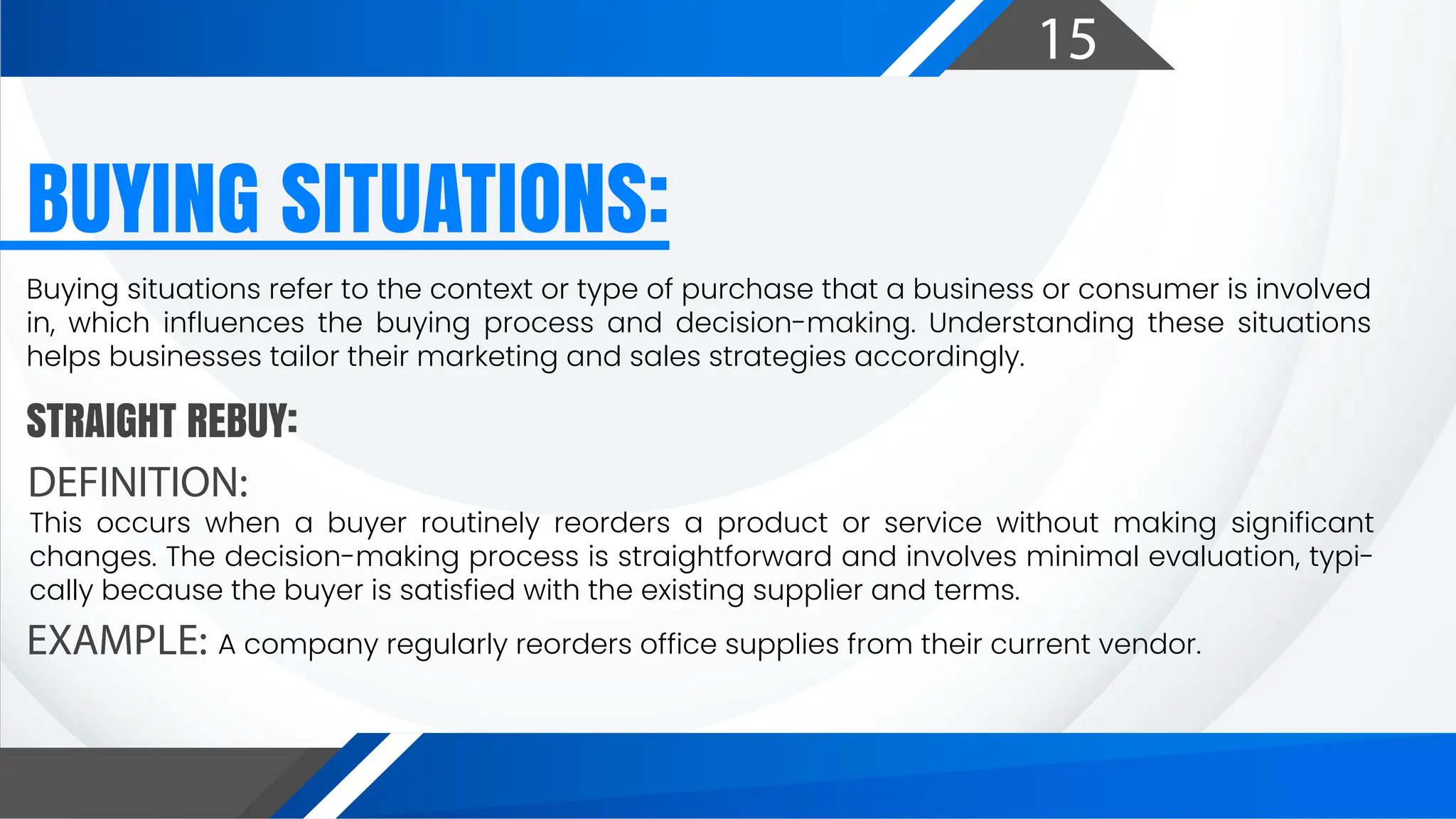 15
BUYING SITUATIONS:
DEFINITION:
EXAMPLE:
STRAIGHT REBUY:
Buying situations refer to the context or type of purchase that a business or consumer is involved
in, which influences the buying process and decision-making. Understanding these situations
helps businesses tailor their marketing and sales strategies accordingly.
This occurs when a buyer routinely reorders a product or service without making significant
changes. The decision-making process is straightforward and involves minimal evaluation, typi-
cally because the buyer is satisfied with the existing supplier and terms.
A company regularly reorders office supplies from their current vendor.
 