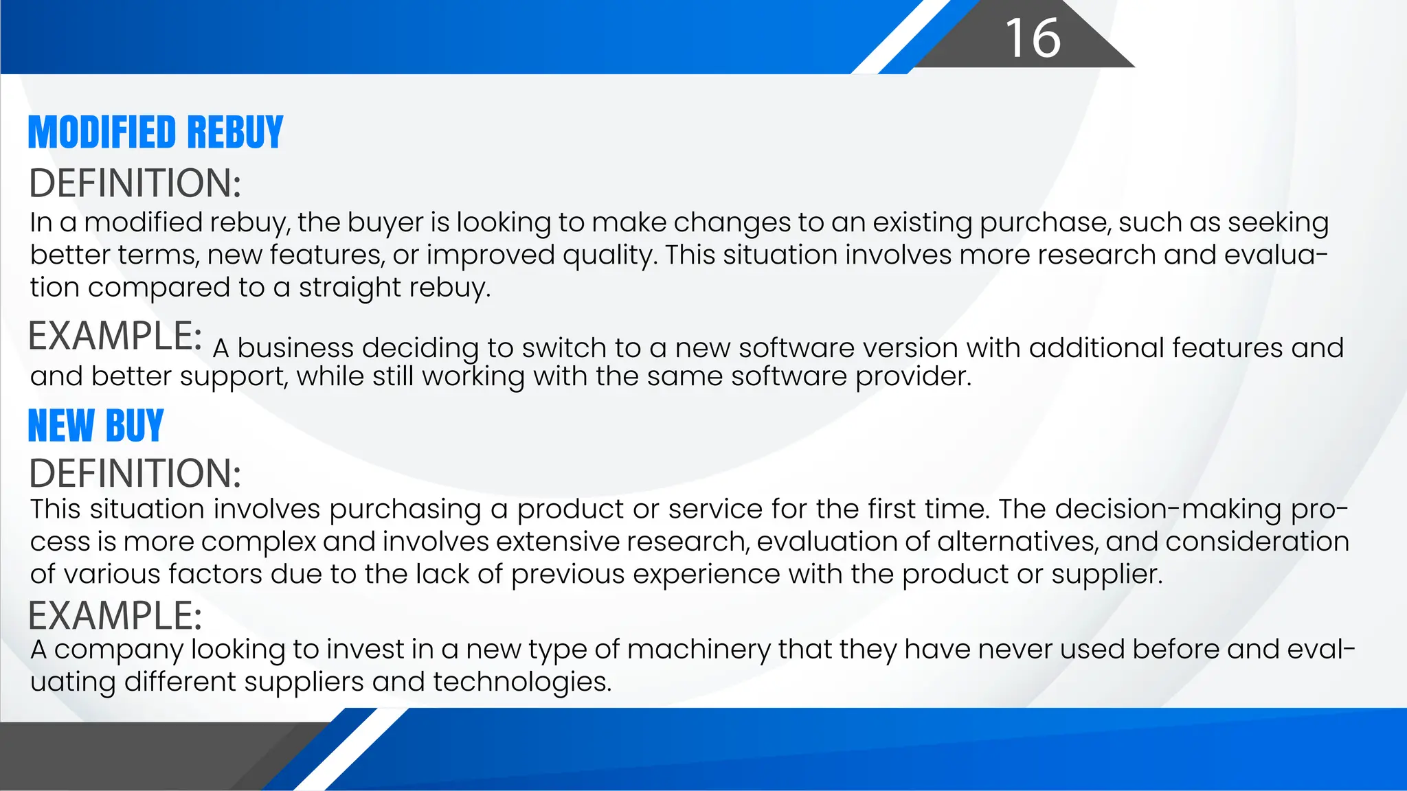 16
DEFINITION:
EXAMPLE:
MODIFIED REBUY
In a modified rebuy, the buyer is looking to make changes to an existing purchase, such as seeking
better terms, new features, or improved quality. This situation involves more research and evalua-
tion compared to a straight rebuy.
A business deciding to switch to a new software version with additional features and
and better support, while still working with the same software provider.
DEFINITION:
EXAMPLE:
NEW BUY
This situation involves purchasing a product or service for the first time. The decision-making pro-
cess is more complex and involves extensive research, evaluation of alternatives, and consideration
of various factors due to the lack of previous experience with the product or supplier.
A company looking to invest in a new type of machinery that they have never used before and eval-
uating different suppliers and technologies.
 