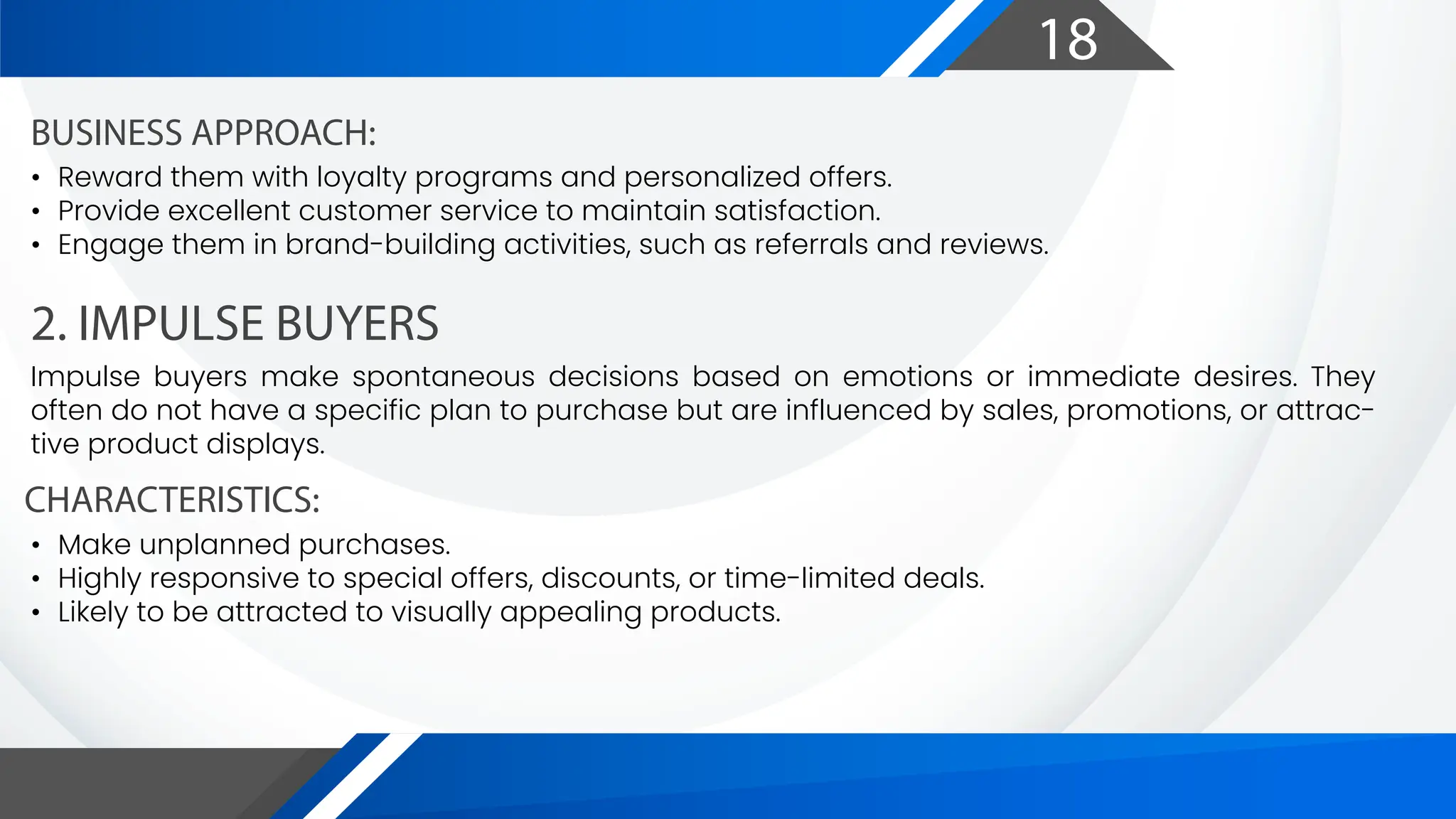 18
2. IMPULSE BUYERS
CHARACTERISTICS:
BUSINESS APPROACH:
Impulse buyers make spontaneous decisions based on emotions or immediate desires. They
often do not have a specific plan to purchase but are influenced by sales, promotions, or attrac-
tive product displays.
• Make unplanned purchases.
• Highly responsive to special offers, discounts, or time-limited deals.
• Likely to be attracted to visually appealing products.
• Reward them with loyalty programs and personalized offers.
• Provide excellent customer service to maintain satisfaction.
• Engage them in brand-building activities, such as referrals and reviews.
 
