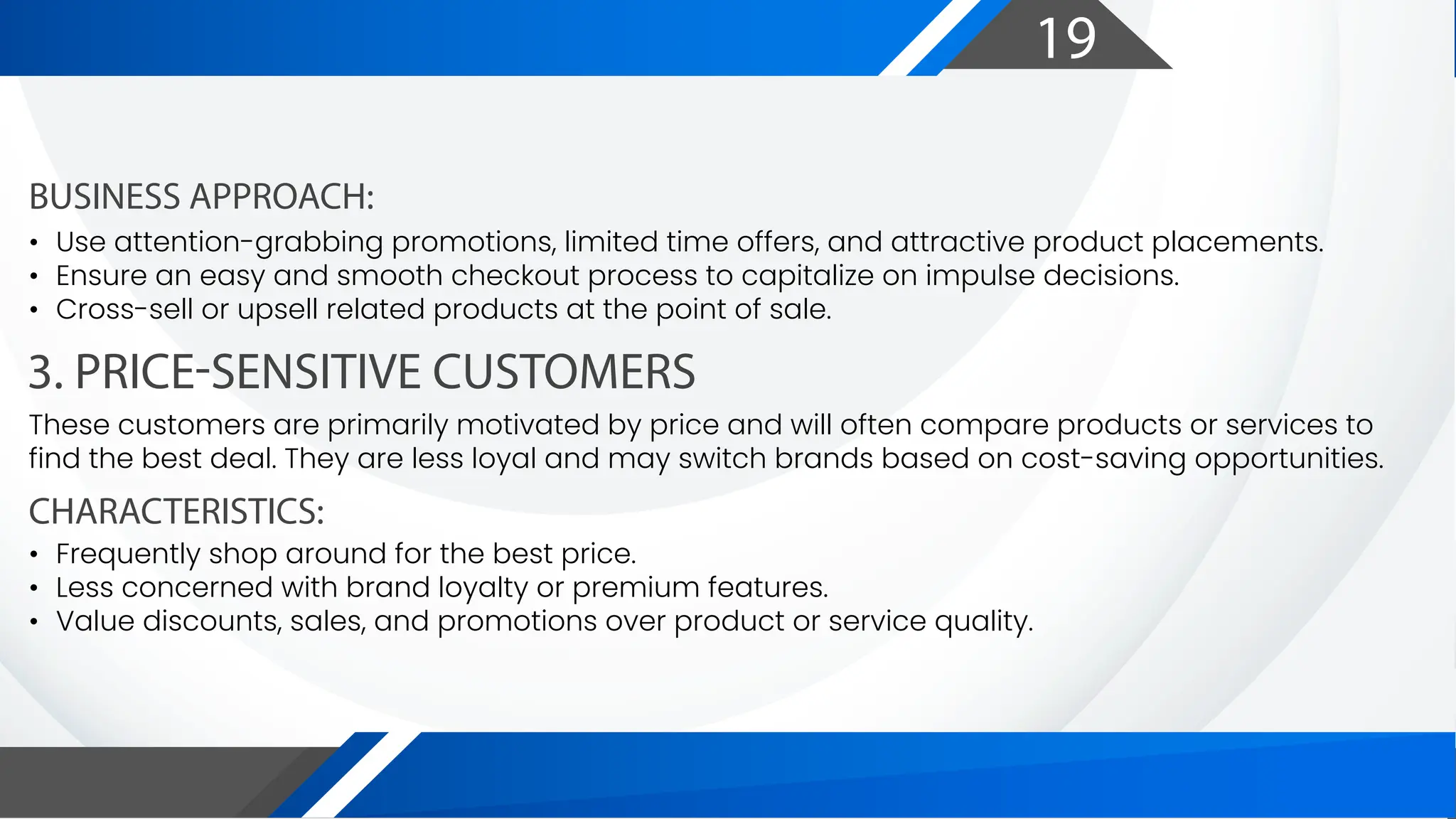 19
3. PRICE-SENSITIVE CUSTOMERS
BUSINESS APPROACH:
CHARACTERISTICS:
• Use attention-grabbing promotions, limited time offers, and attractive product placements.
• Ensure an easy and smooth checkout process to capitalize on impulse decisions.
• Cross-sell or upsell related products at the point of sale.
These customers are primarily motivated by price and will often compare products or services to
find the best deal. They are less loyal and may switch brands based on cost-saving opportunities.
• Frequently shop around for the best price.
• Less concerned with brand loyalty or premium features.
• Value discounts, sales, and promotions over product or service quality.
 