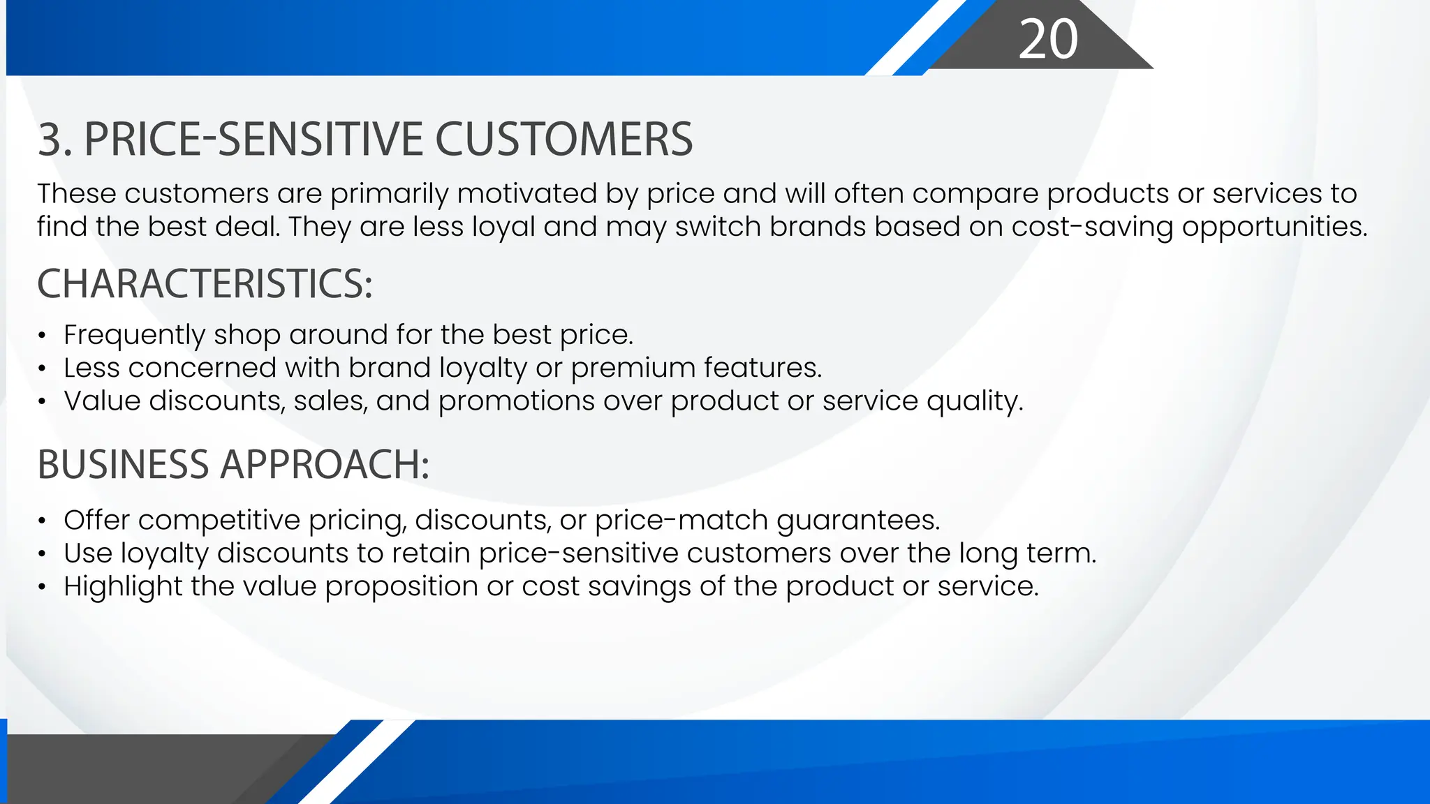 20
CHARACTERISTICS:
BUSINESS APPROACH:
3. PRICE-SENSITIVE CUSTOMERS
These customers are primarily motivated by price and will often compare products or services to
find the best deal. They are less loyal and may switch brands based on cost-saving opportunities.
• Frequently shop around for the best price.
• Less concerned with brand loyalty or premium features.
• Value discounts, sales, and promotions over product or service quality.
• Offer competitive pricing, discounts, or price-match guarantees.
• Use loyalty discounts to retain price-sensitive customers over the long term.
• Highlight the value proposition or cost savings of the product or service.
 