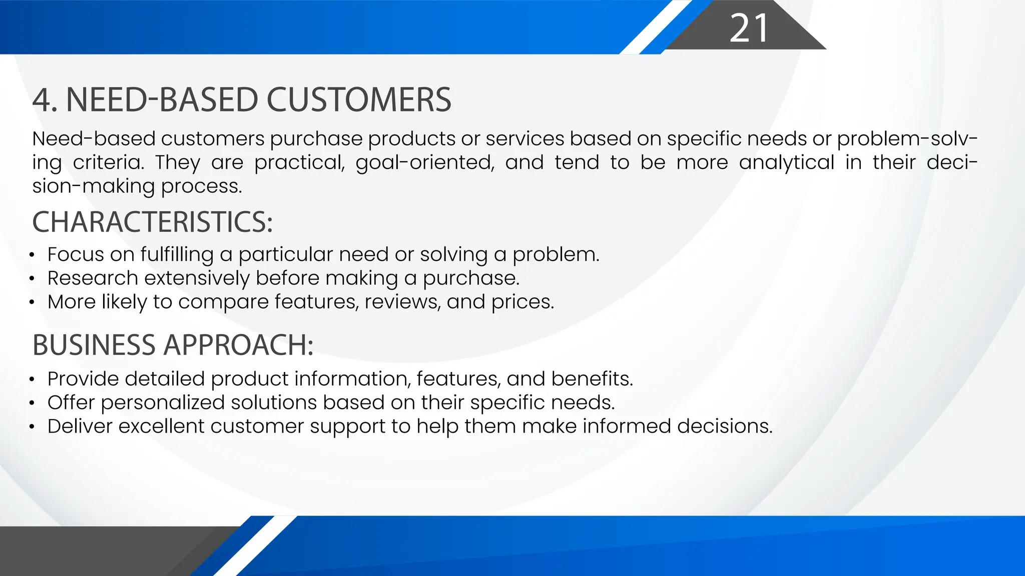 21
CHARACTERISTICS:
BUSINESS APPROACH:
4. NEED-BASED CUSTOMERS
Need-based customers purchase products or services based on specific needs or problem-solv-
ing criteria. They are practical, goal-oriented, and tend to be more analytical in their deci-
sion-making process.
• Focus on fulfilling a particular need or solving a problem.
• Research extensively before making a purchase.
• More likely to compare features, reviews, and prices.
• Provide detailed product information, features, and benefits.
• Offer personalized solutions based on their specific needs.
• Deliver excellent customer support to help them make informed decisions.
 