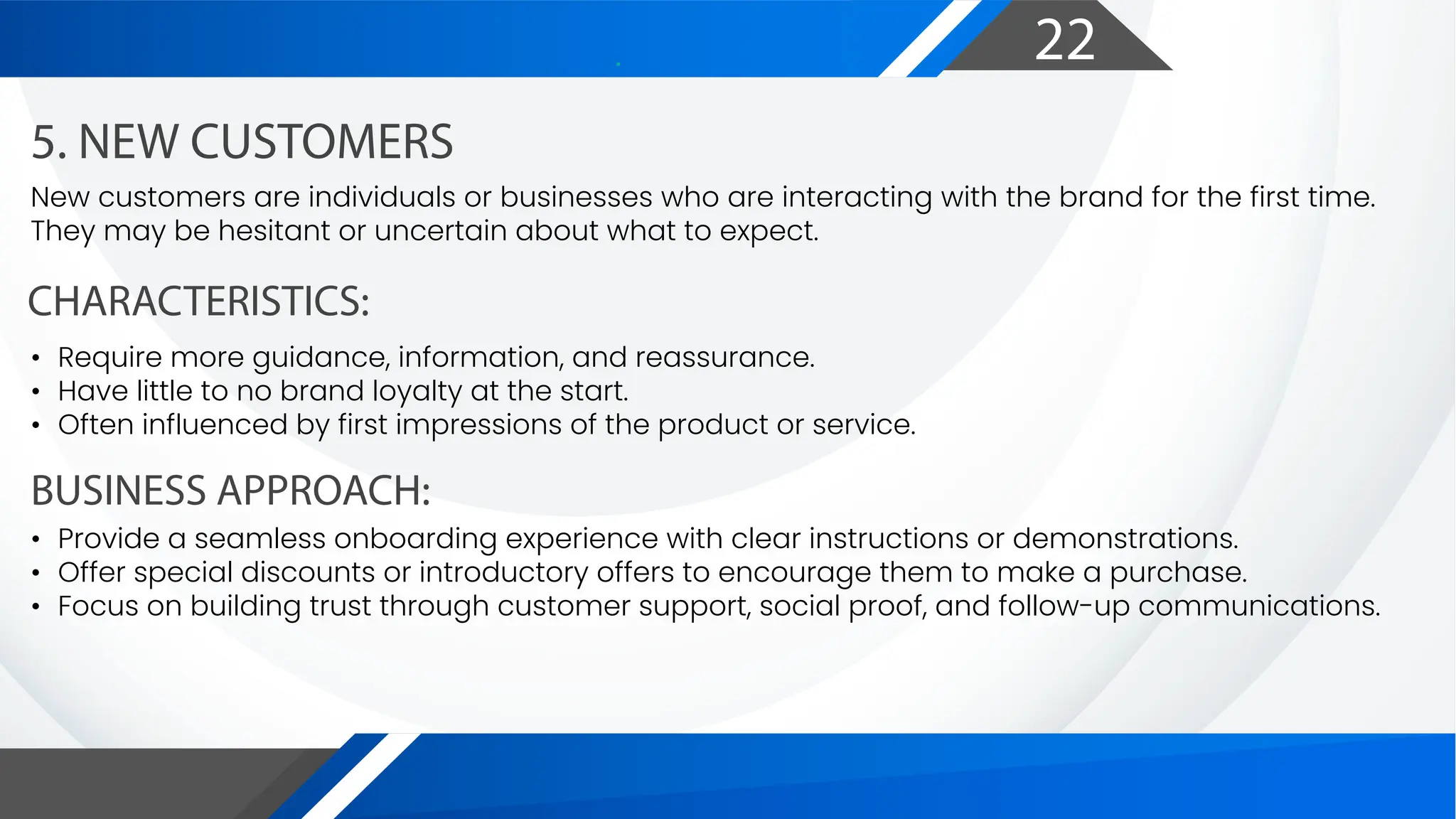 22
CHARACTERISTICS:
BUSINESS APPROACH:
5. NEW CUSTOMERS
New customers are individuals or businesses who are interacting with the brand for the first time.
They may be hesitant or uncertain about what to expect.
• Require more guidance, information, and reassurance.
• Have little to no brand loyalty at the start.
• Often influenced by first impressions of the product or service.
• Provide a seamless onboarding experience with clear instructions or demonstrations.
• Offer special discounts or introductory offers to encourage them to make a purchase.
• Focus on building trust through customer support, social proof, and follow-up communications.
 
