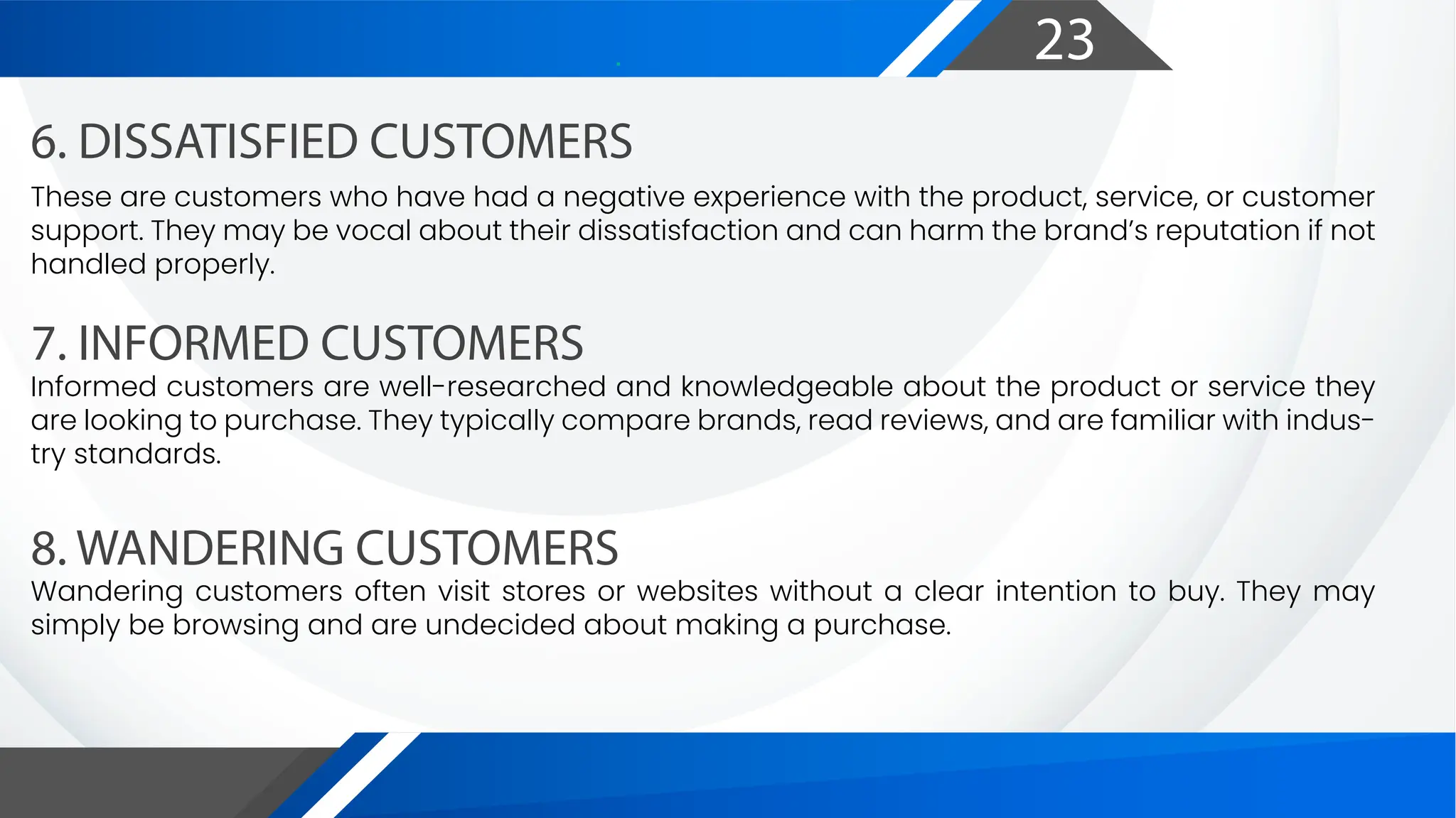 23
6. DISSATISFIED CUSTOMERS
7. INFORMED CUSTOMERS
8. WANDERING CUSTOMERS
These are customers who have had a negative experience with the product, service, or customer
support. They may be vocal about their dissatisfaction and can harm the brand’s reputation if not
handled properly.
Informed customers are well-researched and knowledgeable about the product or service they
are looking to purchase. They typically compare brands, read reviews, and are familiar with indus-
try standards.
Wandering customers often visit stores or websites without a clear intention to buy. They may
simply be browsing and are undecided about making a purchase.
 