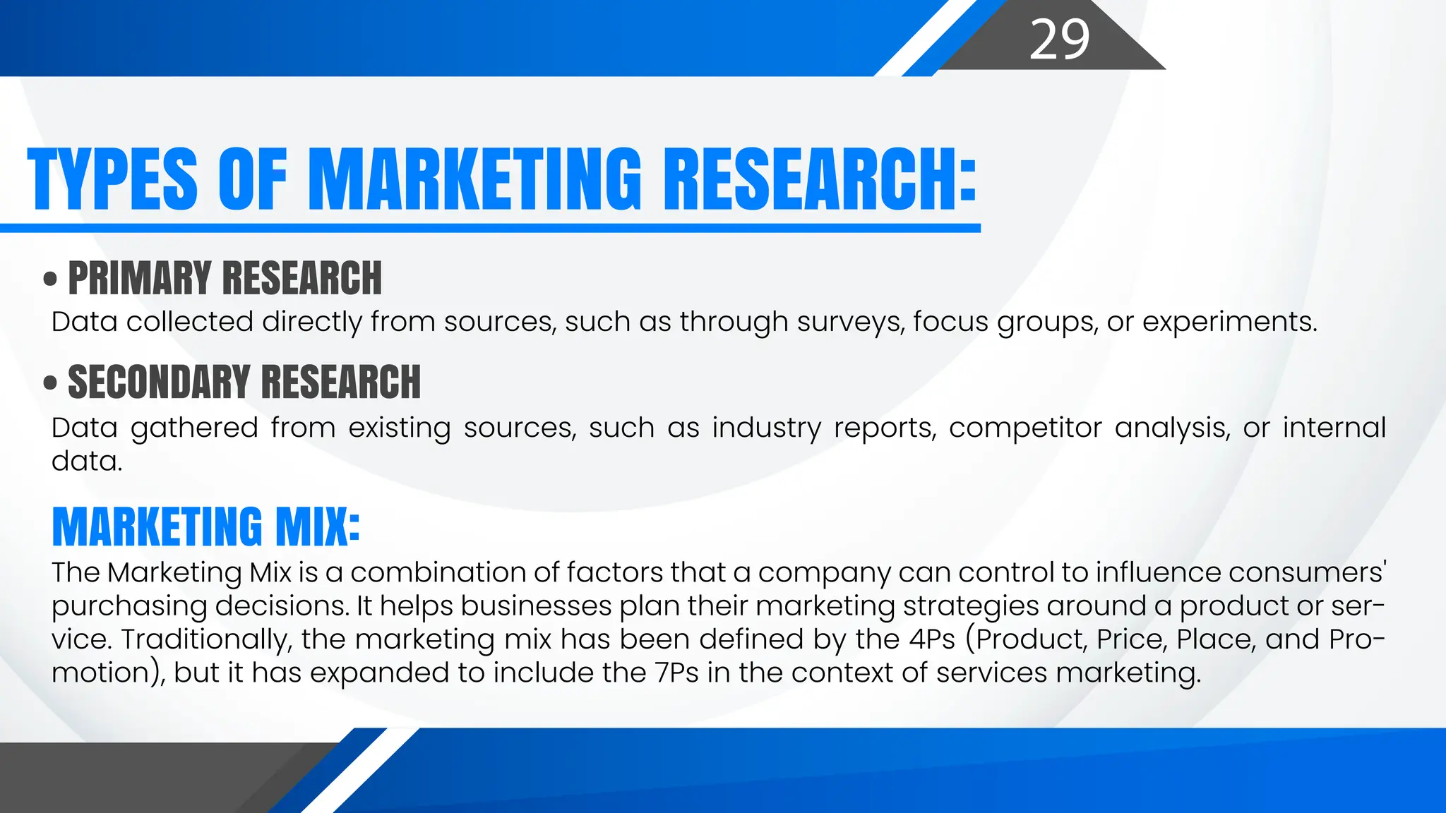 29
Data collected directly from sources, such as through surveys, focus groups, or experiments.
Data gathered from existing sources, such as industry reports, competitor analysis, or internal
data.
The Marketing Mix is a combination of factors that a company can control to influence consumers'
purchasing decisions. It helps businesses plan their marketing strategies around a product or ser-
vice. Traditionally, the marketing mix has been defined by the 4Ps (Product, Price, Place, and Pro-
motion), but it has expanded to include the 7Ps in the context of services marketing.
• PRIMARY RESEARCH
• SECONDARY RESEARCH
TYPES OF MARKETING RESEARCH:
MARKETING MIX:
 