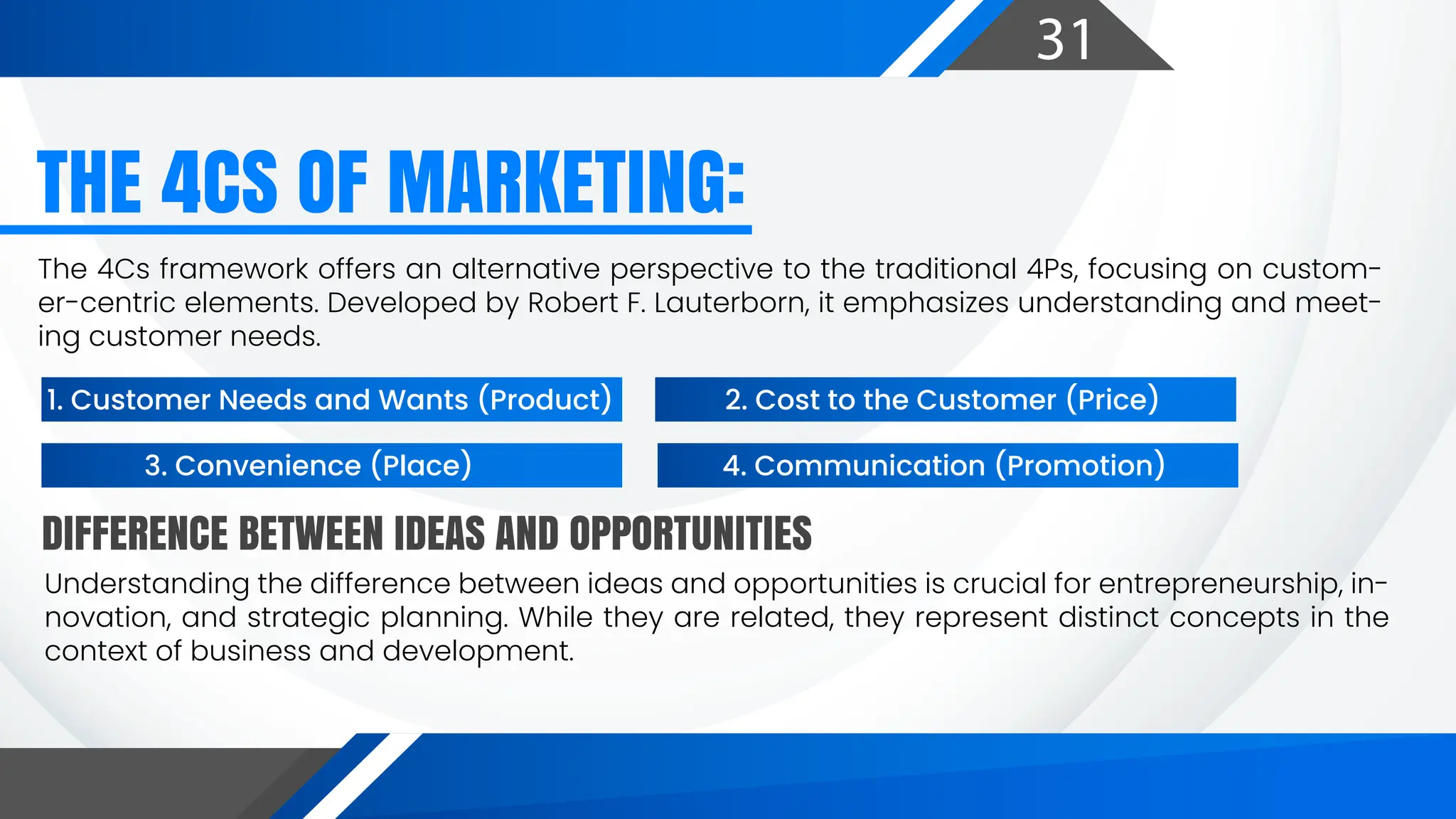 31
DIFFERENCE BETWEEN IDEAS AND OPPORTUNITIES
THE 4CS OF MARKETING:
The 4Cs framework offers an alternative perspective to the traditional 4Ps, focusing on custom-
er-centric elements. Developed by Robert F. Lauterborn, it emphasizes understanding and meet-
ing customer needs.
Understanding the difference between ideas and opportunities is crucial for entrepreneurship, in-
novation, and strategic planning. While they are related, they represent distinct concepts in the
context of business and development.
1. Customer Needs and Wants (Product) 2. Cost to the Customer (Price)
3. Convenience (Place) 4. Communication (Promotion)
 