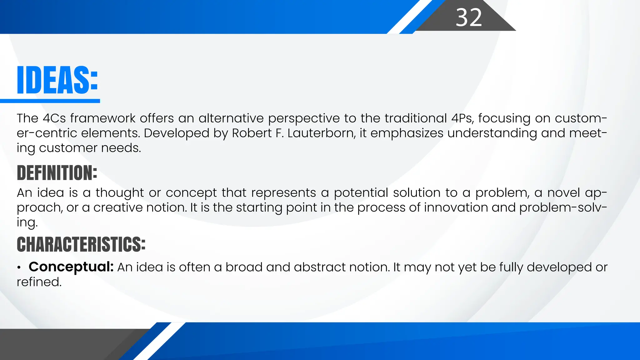 32
DEFINITION:
CHARACTERISTICS:
IDEAS:
The 4Cs framework offers an alternative perspective to the traditional 4Ps, focusing on custom-
er-centric elements. Developed by Robert F. Lauterborn, it emphasizes understanding and meet-
ing customer needs.
An idea is a thought or concept that represents a potential solution to a problem, a novel ap-
proach, or a creative notion. It is the starting point in the process of innovation and problem-solv-
ing.
• Conceptual: An idea is often a broad and abstract notion. It may not yet be fully developed or
refined.
 