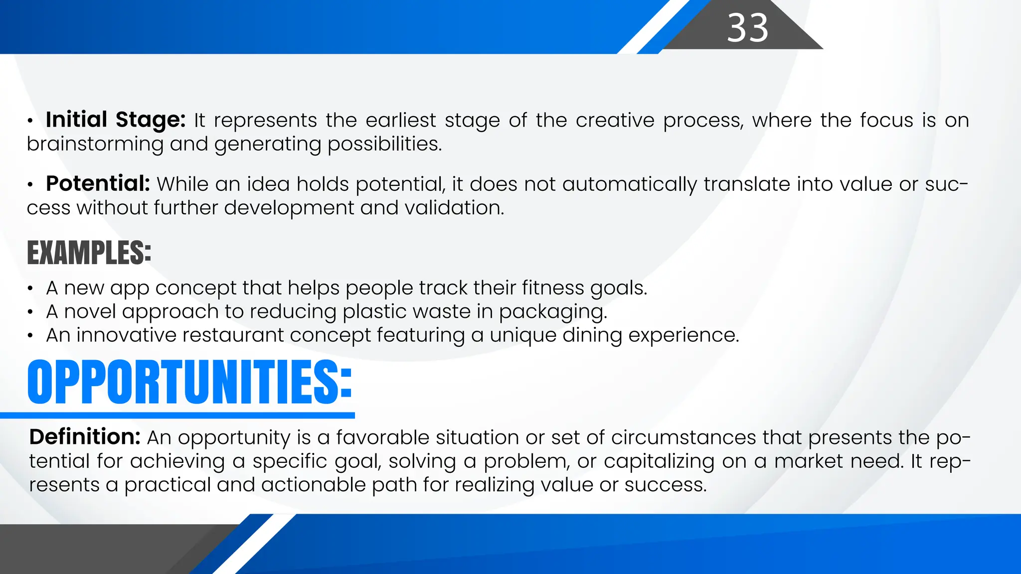 33
EXAMPLES:
OPPORTUNITIES:
• Initial Stage: It represents the earliest stage of the creative process, where the focus is on
brainstorming and generating possibilities.
• Potential: While an idea holds potential, it does not automatically translate into value or suc-
cess without further development and validation.
• A new app concept that helps people track their fitness goals.
• A novel approach to reducing plastic waste in packaging.
• An innovative restaurant concept featuring a unique dining experience.
Definition: An opportunity is a favorable situation or set of circumstances that presents the po-
tential for achieving a specific goal, solving a problem, or capitalizing on a market need. It rep-
resents a practical and actionable path for realizing value or success.
 
