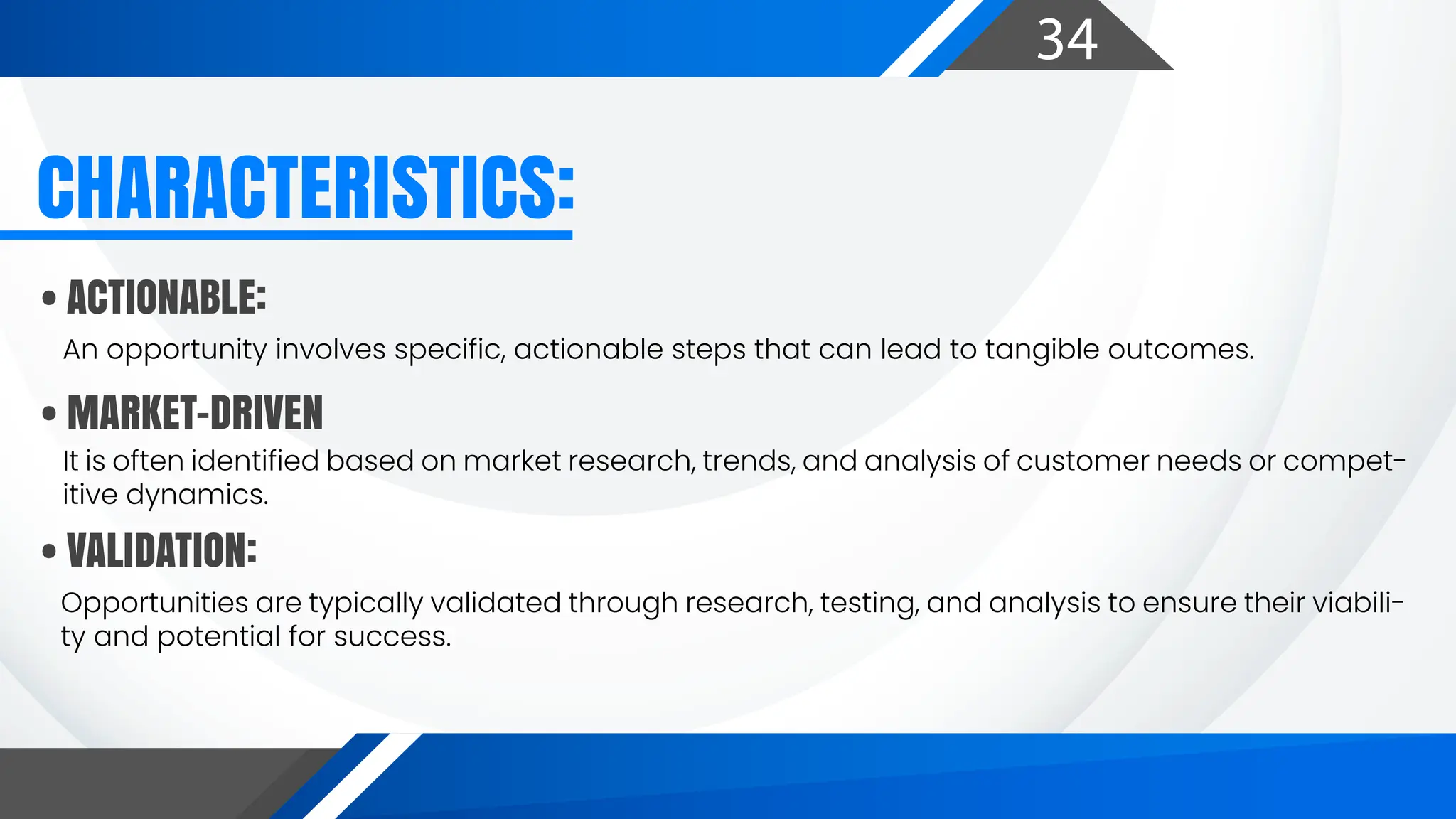 34
• ACTIONABLE:
• MARKET-DRIVEN
• VALIDATION:
An opportunity involves specific, actionable steps that can lead to tangible outcomes.
It is often identified based on market research, trends, and analysis of customer needs or compet-
itive dynamics.
Opportunities are typically validated through research, testing, and analysis to ensure their viabili-
ty and potential for success.
CHARACTERISTICS:
 