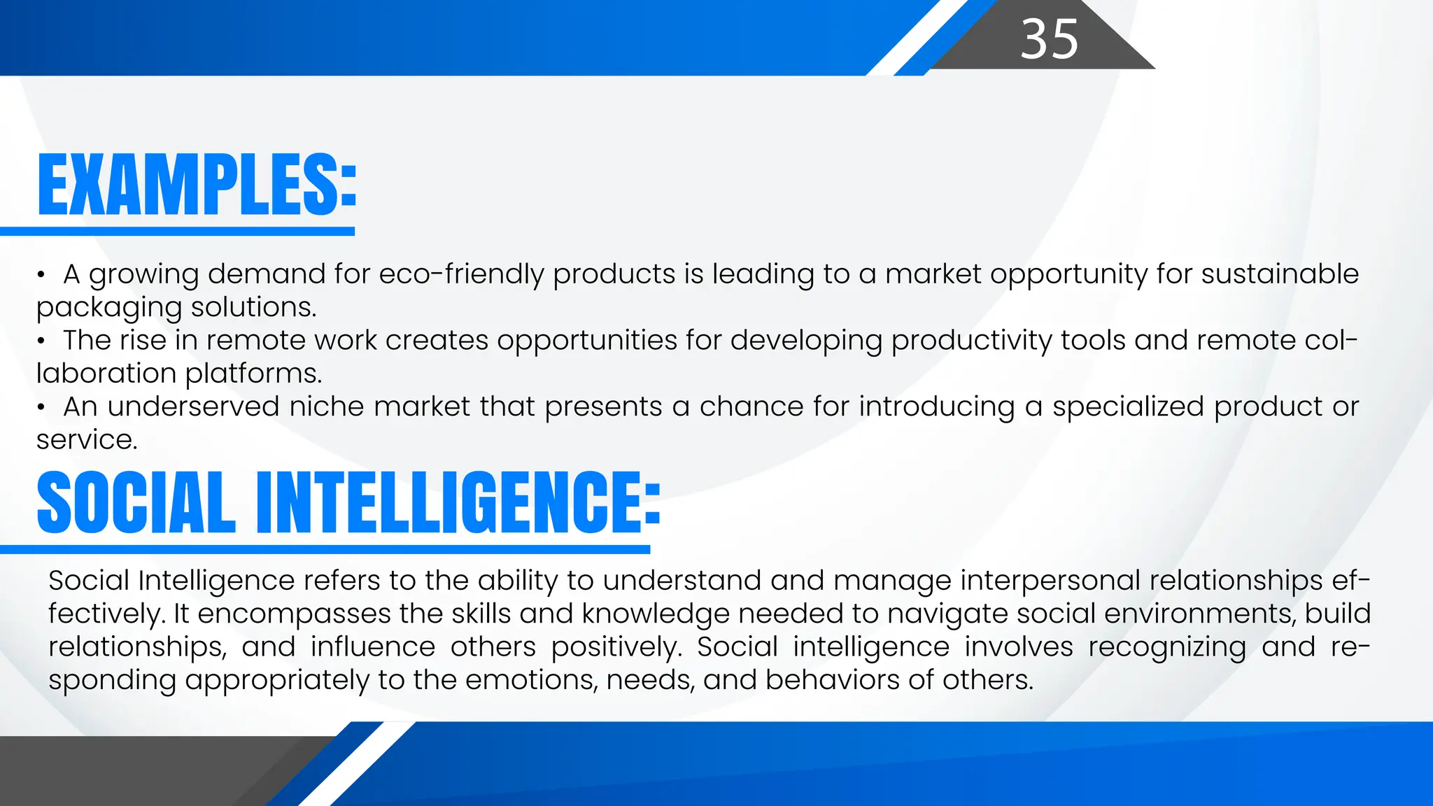 35
EXAMPLES:
SOCIAL INTELLIGENCE:
• A growing demand for eco-friendly products is leading to a market opportunity for sustainable
packaging solutions.
• The rise in remote work creates opportunities for developing productivity tools and remote col-
laboration platforms.
• An underserved niche market that presents a chance for introducing a specialized product or
service.
Social Intelligence refers to the ability to understand and manage interpersonal relationships ef-
fectively. It encompasses the skills and knowledge needed to navigate social environments, build
relationships, and influence others positively. Social intelligence involves recognizing and re-
sponding appropriately to the emotions, needs, and behaviors of others.
 