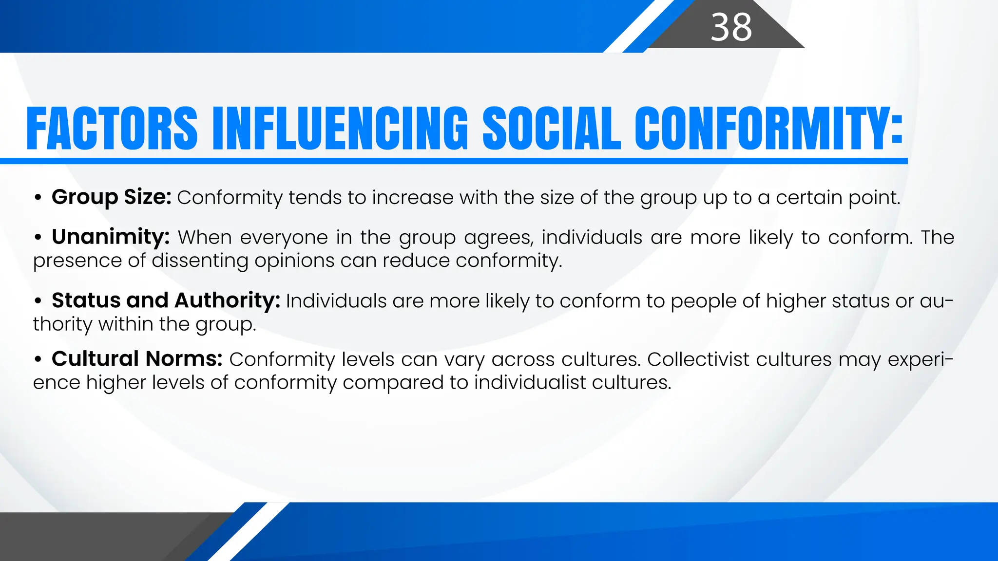 38
• Group Size: Conformity tends to increase with the size of the group up to a certain point.
• Unanimity: When everyone in the group agrees, individuals are more likely to conform. The
presence of dissenting opinions can reduce conformity.
• Status and Authority: Individuals are more likely to conform to people of higher status or au-
thority within the group.
• Cultural Norms: Conformity levels can vary across cultures. Collectivist cultures may experi-
ence higher levels of conformity compared to individualist cultures.
FACTORS INFLUENCING SOCIAL CONFORMITY:
 